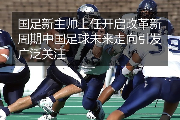 国足新主帅上任开启改革新周期中国足球未来走向引发广泛关注