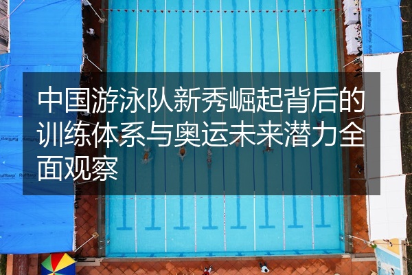 中国游泳队新秀崛起背后的训练体系与奥运未来潜力全面观察
